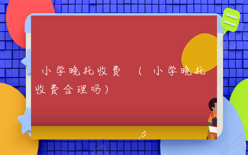 小学晚托收费 (小学晚托收费合理吗)